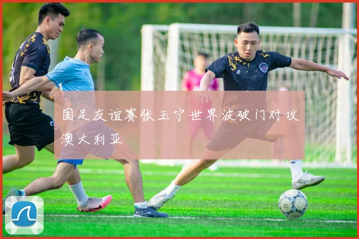 国足友谊赛张玉宁世界波破门对攻澳大利亚