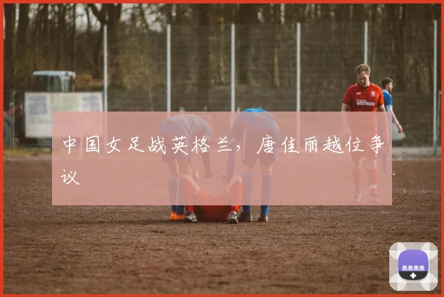 中国女足战英格兰，唐佳丽越位争议