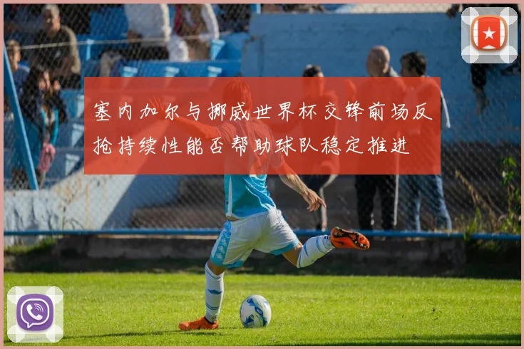 塞内加尔与挪威世界杯交锋前场反抢持续性能否帮助球队稳定推进