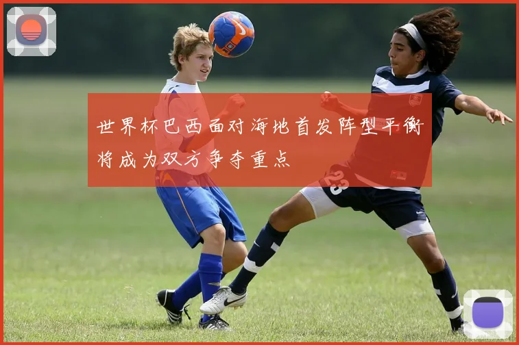 世界杯巴西面对海地首发阵型平衡将成为双方争夺重点