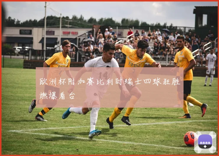 欧洲杯附加赛比利时瑞士四球狂胜燃爆看台