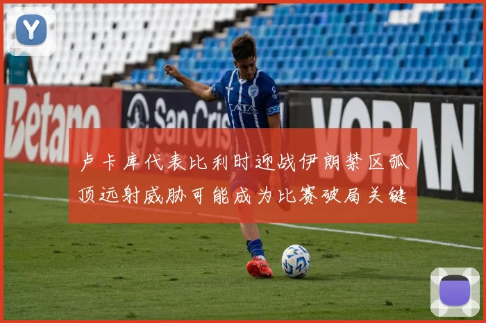 卢卡库代表比利时迎战伊朗禁区弧顶远射威胁可能成为比赛破局关键