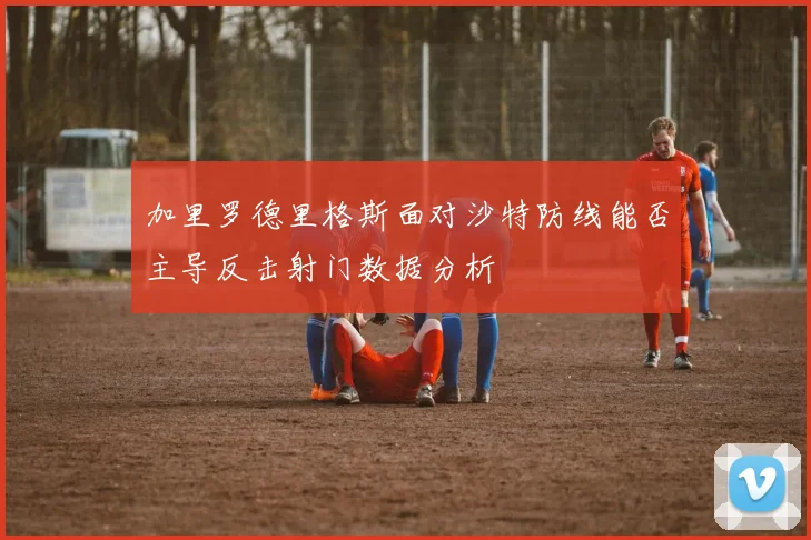 加里罗德里格斯面对沙特防线能否主导反击射门数据分析