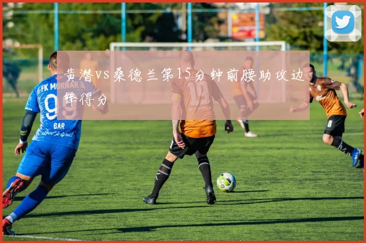 黄潜vs桑德兰第15分钟前腰助攻边锋得分