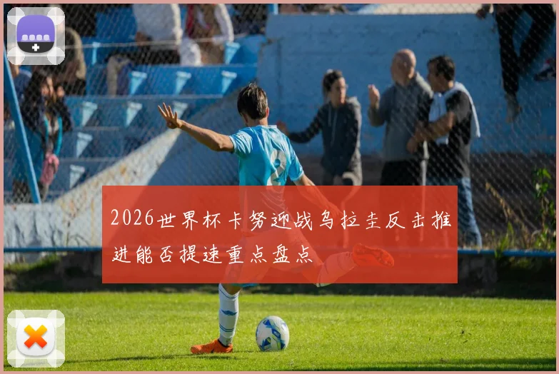 2026世界杯卡努迎战乌拉圭反击推进能否提速重点盘点