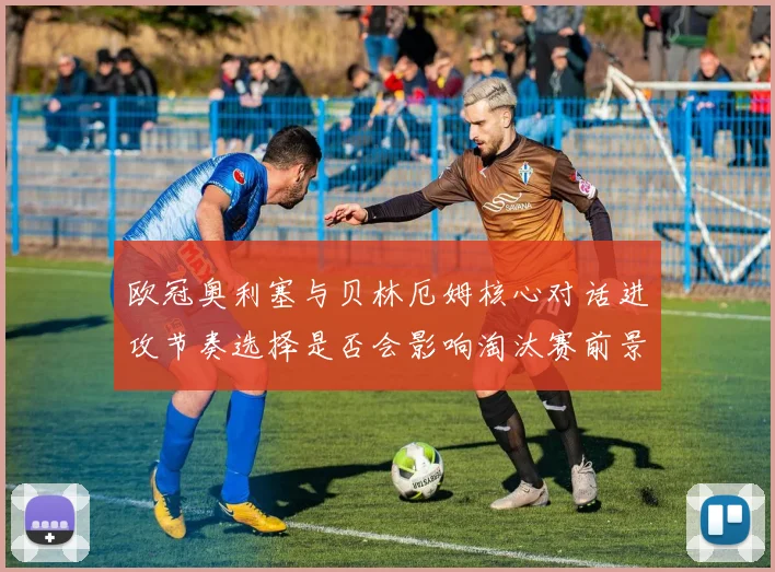 欧冠奥利塞与贝林厄姆核心对话进攻节奏选择是否会影响淘汰赛前景