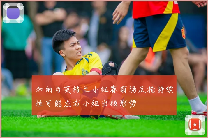加纳与英格兰小组赛前场反抢持续性可能左右小组出线形势