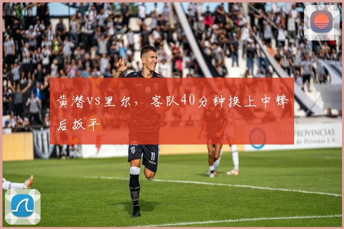 黄潜vs里尔，客队40分钟换上中锋后扳平