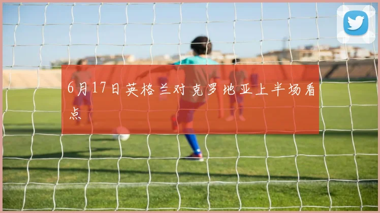 6月17日英格兰对克罗地亚上半场看点