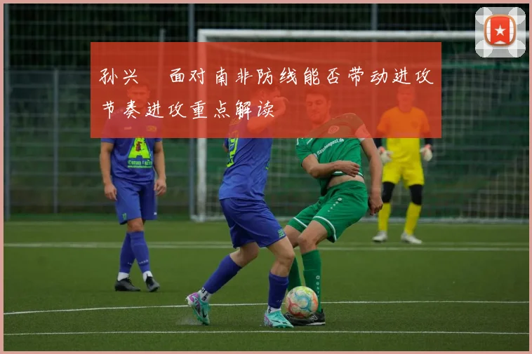 孙兴慜面对南非防线能否带动进攻节奏进攻重点解读