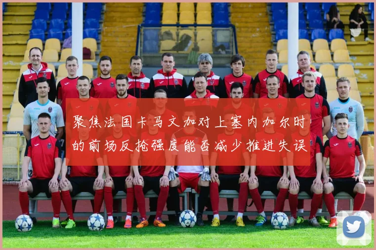 聚焦法国卡马文加对上塞内加尔时的前场反抢强度能否减少推进失误