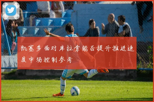 凯塞多面对库拉索能否提升推进速度中场控制参考