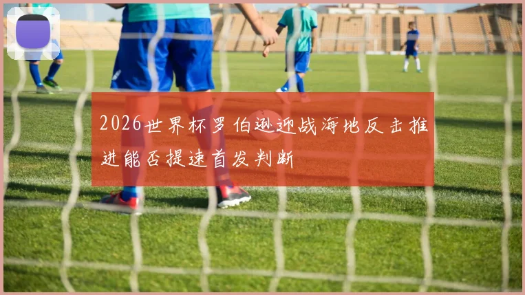 2026世界杯罗伯逊迎战海地反击推进能否提速首发判断