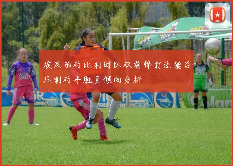 埃及面对比利时队双前锋打法能否压制对手胜负倾向分析