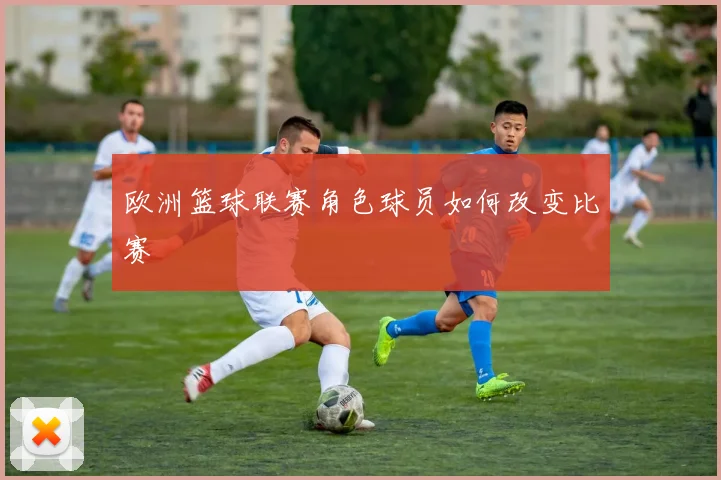 欧洲篮球联赛角色球员如何改变比赛