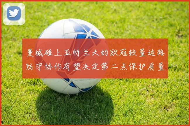 曼城碰上亚特兰大的欧冠较量边路防守协作有望决定第二点保护质量